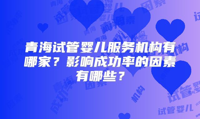 青海试管婴儿服务机构有哪家？影响成功率的因素有哪些？