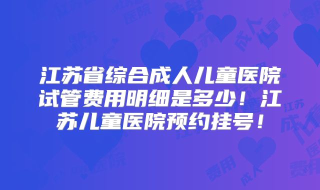 江苏省综合成人儿童医院试管费用明细是多少！江苏儿童医院预约挂号！