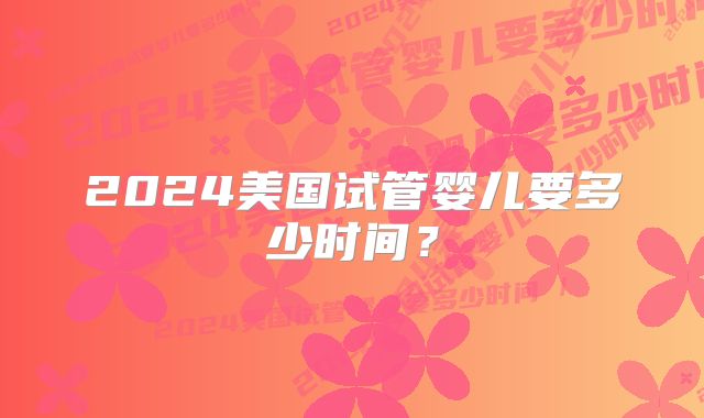 2024美国试管婴儿要多少时间?