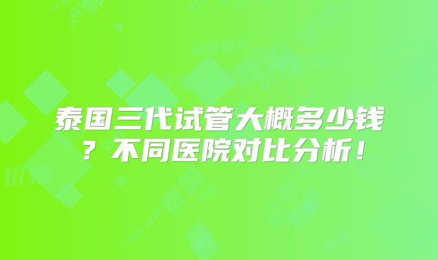 泰国三代试管大概多少钱?不同医院对比分析!