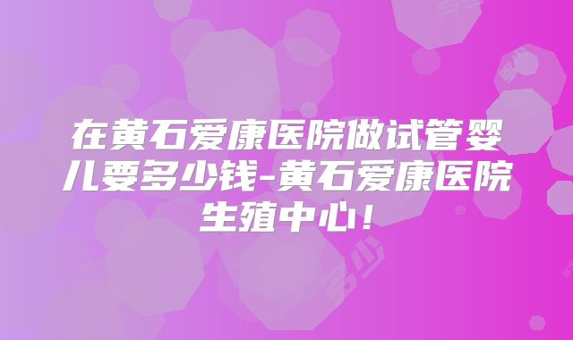 在黄石爱康医院做试管婴儿要多少钱-黄石爱康医院生殖中心！