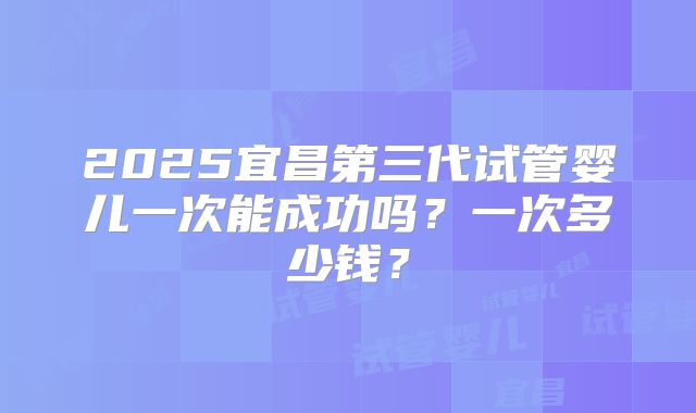 2025宜昌第三代试管婴儿一次能成功吗？一次多少钱？