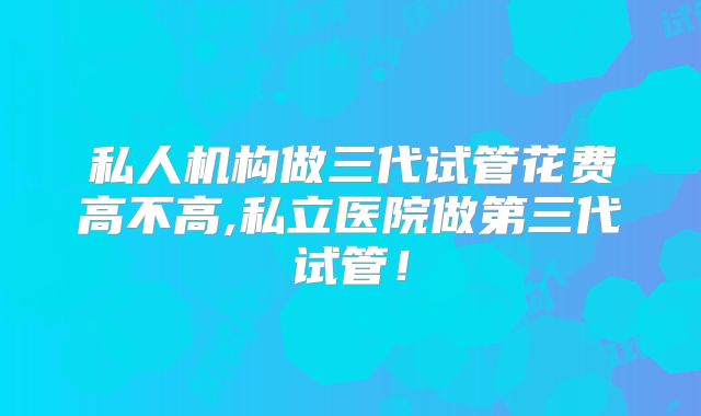 私人机构做三代试管花费高不高,私立医院做第三代试管！