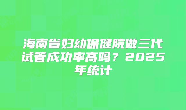 海南省妇幼保健院做三代试管成功率高吗？2025年统计