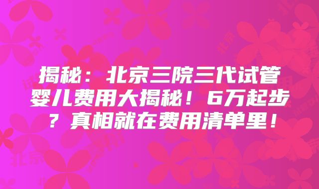 揭秘：北京三院三代试管婴儿费用大揭秘！6万起步？真相就在费用清单里！