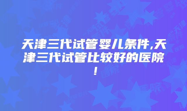 天津三代试管婴儿条件,天津三代试管比较好的医院！