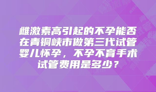 雌激素高引起的不孕能否在青铜峡市做第三代试管婴儿怀孕，不孕不育手术试管费用是多少？