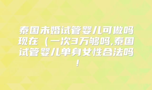 泰国未婚试管婴儿可做吗现在(一次3万够吗,泰国试管婴儿单身女性合法吗!