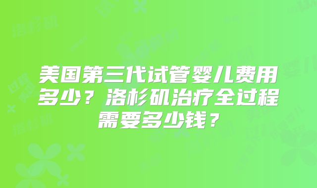 美国第三代试管婴儿费用多少？洛杉矶治疗全过程需要多少钱？