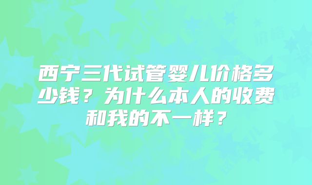 西宁三代试管婴儿价格多少钱？为什么本人的收费和我的不一样？
