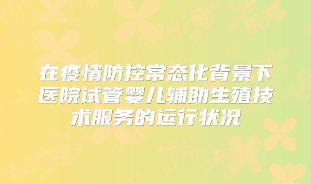 在疫情防控常态化背景下医院试管婴儿辅助生殖技术服务的运行状况