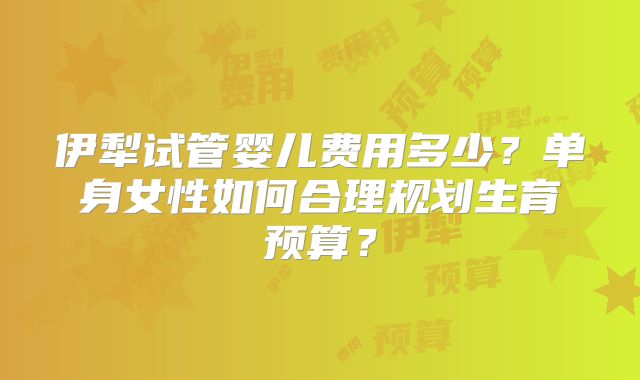 伊犁试管婴儿费用多少？单身女性如何合理规划生育预算？