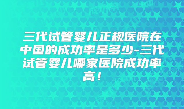 三代试管婴儿正规医院在中国的成功率是多少-三代试管婴儿哪家医院成功率高!