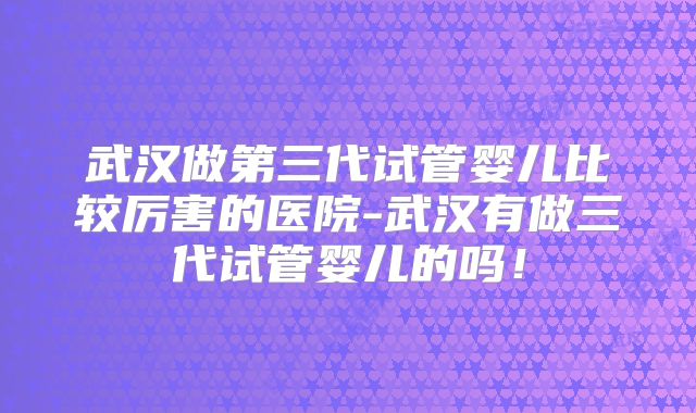 武汉做第三代试管婴儿比较厉害的医院-武汉有做三代试管婴儿的吗！