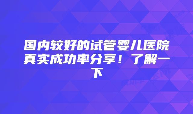 国内较好的试管婴儿医院真实成功率分享！了解一下