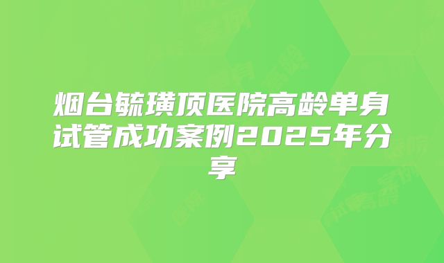 烟台毓璜顶医院高龄单身试管成功案例2025年分享