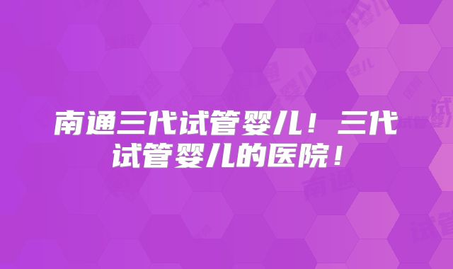 南通三代试管婴儿！三代试管婴儿的医院！