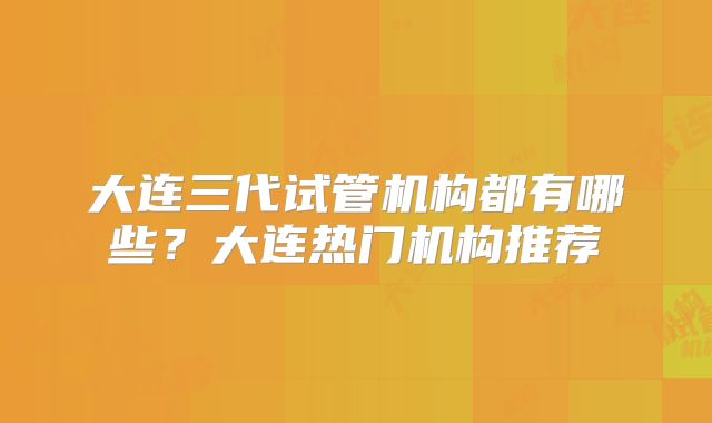 大连三代试管机构都有哪些？大连热门机构推荐