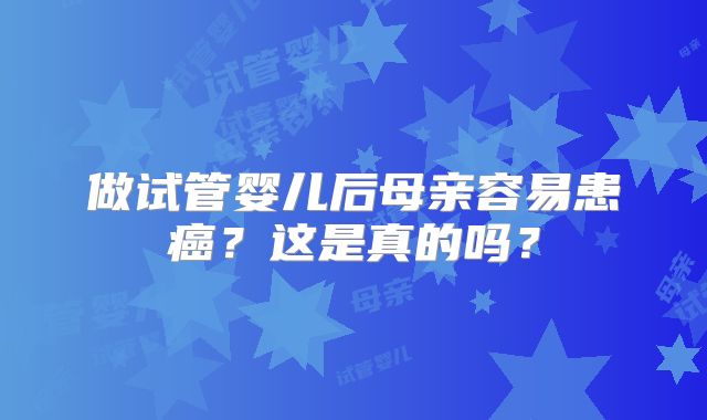 做试管婴儿后母亲容易患癌？这是真的吗？