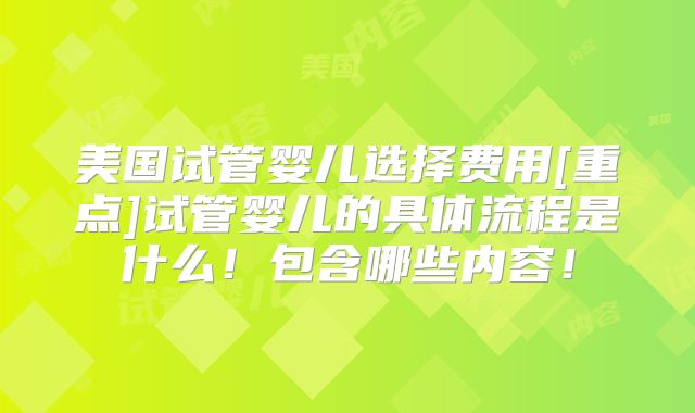 美国试管婴儿选择费用[重点]试管婴儿的具体流程是什么！包含哪些内容！