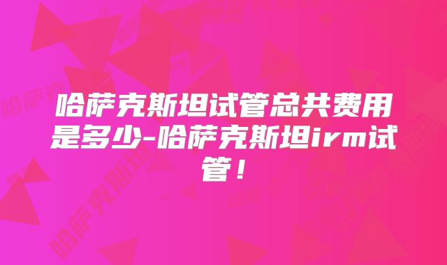 哈萨克斯坦试管总共费用是多少-哈萨克斯坦irm试管！