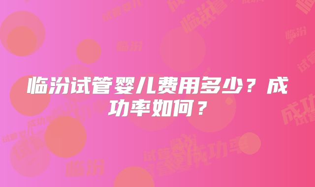 临汾试管婴儿费用多少？成功率如何？