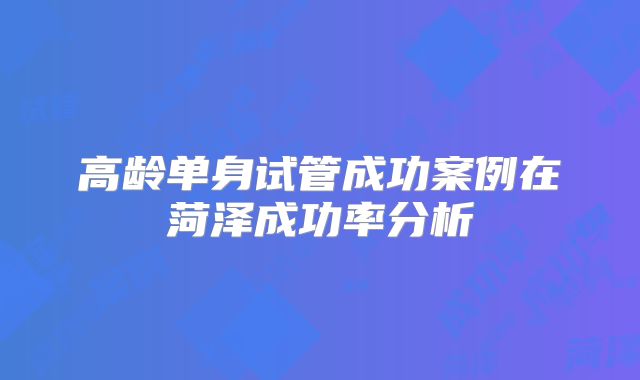 高龄单身试管成功案例在菏泽成功率分析