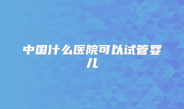 中国什么医院可以试管婴儿