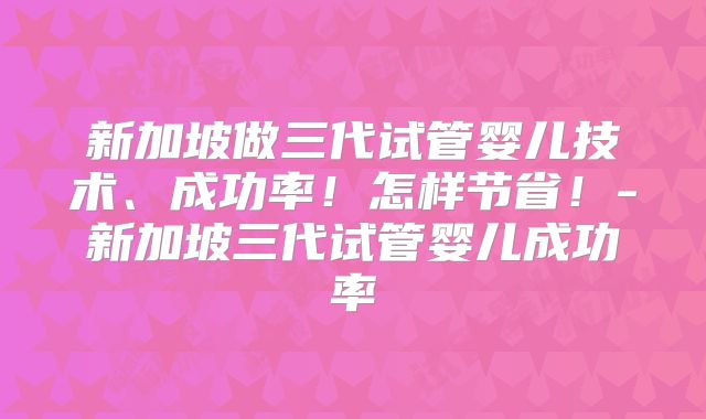新加坡做三代试管婴儿技术、成功率！怎样节省！-新加坡三代试管婴儿成功率