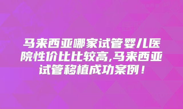 马来西亚哪家试管婴儿医院性价比比较高,马来西亚试管移植成功案例！