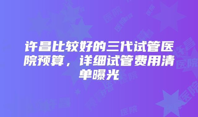许昌比较好的三代试管医院预算，详细试管费用清单曝光