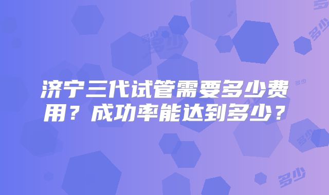 济宁三代试管需要多少费用？成功率能达到多少？