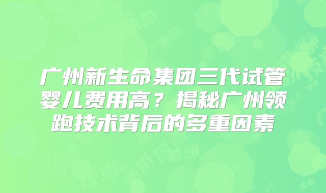 广州新生命集团三代试管婴儿费用高？揭秘广州领跑技术背后的多重因素
