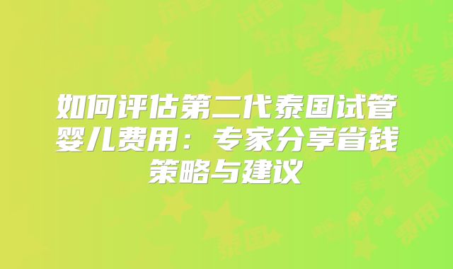 如何评估第二代泰国试管婴儿费用:专家分享省钱策略与建议
