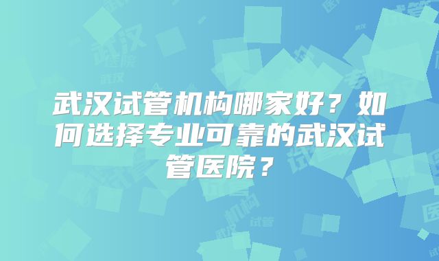 武汉试管机构哪家好？如何选择专业可靠的武汉试管医院？