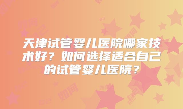 天津试管婴儿医院哪家技术好？如何选择适合自己的试管婴儿医院？