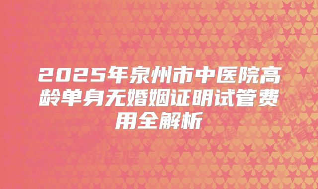 2025年泉州市中医院高龄单身无婚姻证明试管费用全解析