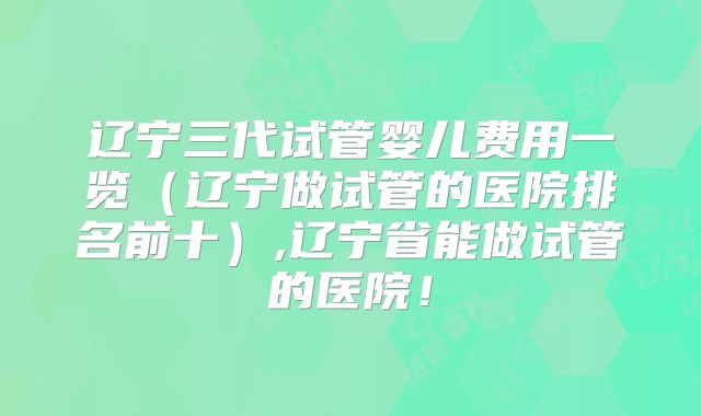 辽宁三代试管婴儿费用一览（辽宁做试管的医院排名前十）,辽宁省能做试管的医院！