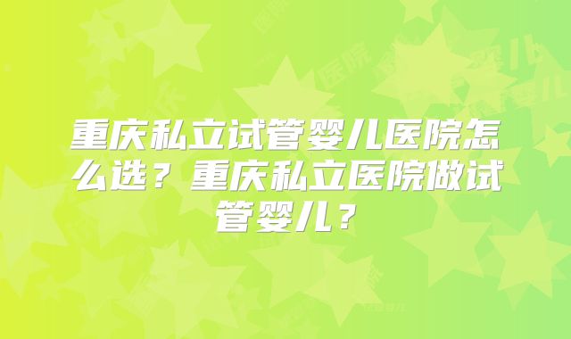 重庆私立试管婴儿医院怎么选？重庆私立医院做试管婴儿？
