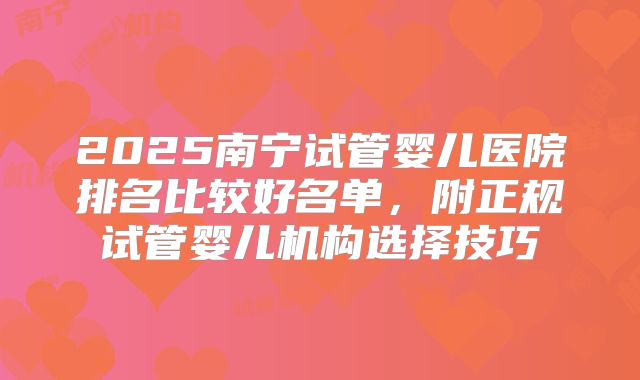 2025南宁试管婴儿医院排名比较好名单，附正规试管婴儿机构选择技巧