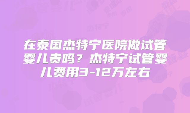 在泰国杰特宁医院做试管婴儿贵吗？杰特宁试管婴儿费用3-12万左右