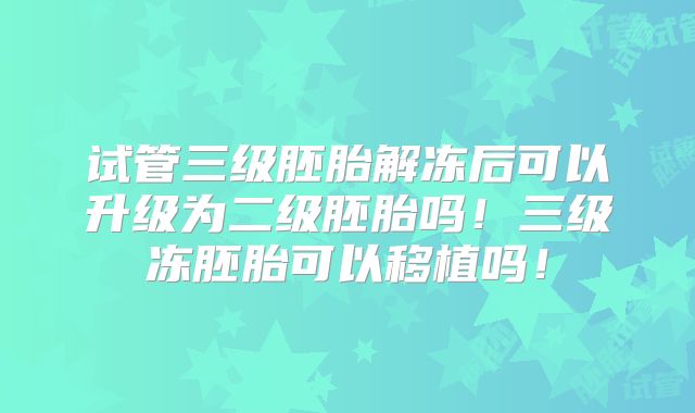 试管三级胚胎解冻后可以升级为二级胚胎吗！三级冻胚胎可以移植吗！