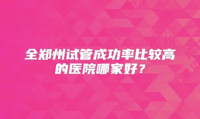 全郑州试管成功率比较高的医院哪家好?