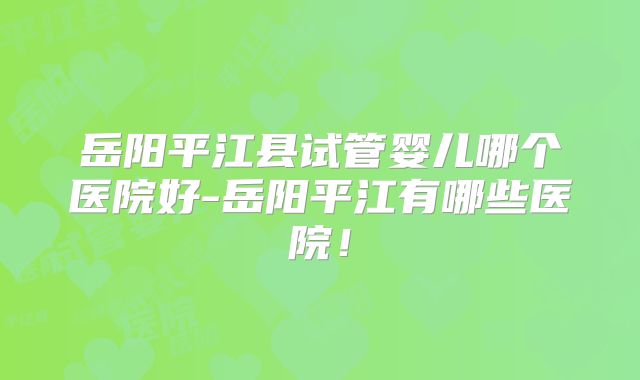 岳阳平江县试管婴儿哪个医院好-岳阳平江有哪些医院！