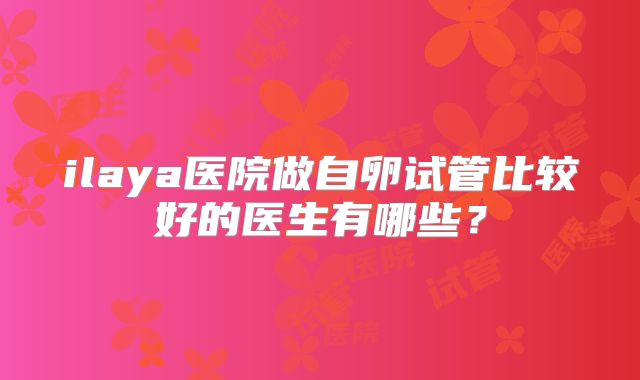 ilaya医院做自卵试管比较好的医生有哪些？