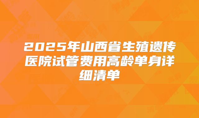 2025年山西省生殖遗传医院试管费用高龄单身详细清单
