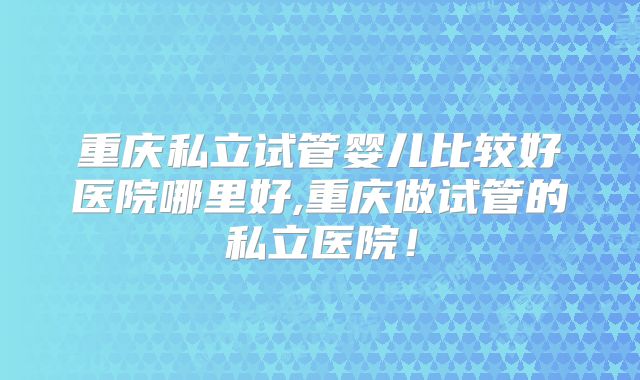 重庆私立试管婴儿比较好医院哪里好,重庆做试管的私立医院！