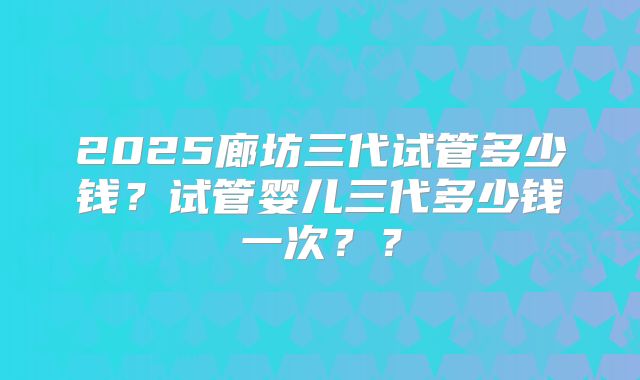 2025廊坊三代试管多少钱？试管婴儿三代多少钱一次？？