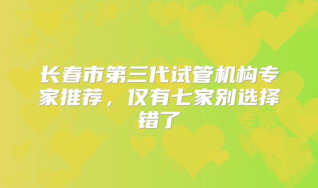 长春市第三代试管机构专家推荐，仅有七家别选择错了