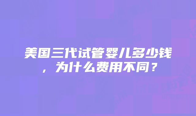 美国三代试管婴儿多少钱，为什么费用不同？